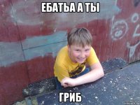 ебатьа а ты гриб