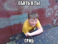 ебать а ты гриб