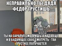 неправильно ты дядя федор грустишь ты на сарапул смотришь, а надо еще и в будующее свое смотреть - так грустнее получается