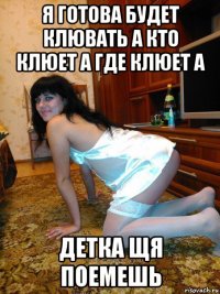 я готова будет клювать а кто клюет а где клюет а детка щя поемешь