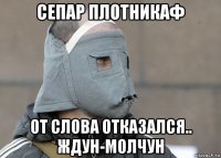 сепар плотникаф от слова отказался.. ждун-молчун