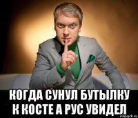  когда сунул бутылку к косте а рус увидел