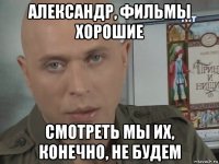 александр, фильмы хорошие смотреть мы их, конечно, не будем