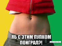  яб с этим пупком поиграл?!