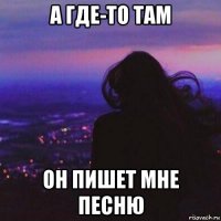 а где-то там он пишет мне песню