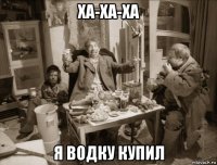 ха-ха-ха я водку купил