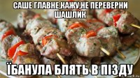 саше главне,кажу,не переверни шашлик їбанула блять в пізду