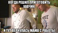 когда решил приготовить хавчик и тут вернулась мама с работы