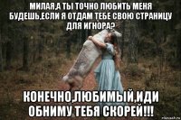 милая,а ты точно любить меня будешь,если я отдам тебе свою страницу для игнора? конечно,любимый,иди обниму тебя скорей!!!
