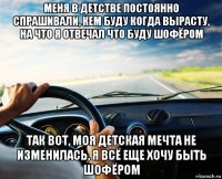 меня в детстве постоянно спрашивали, кем буду когда вырасту, на что я отвечал что буду шофёром так вот, моя детская мечта не изменилась, я всё еще хочу быть шофёром