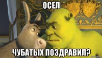 осел чубатых поздравил?