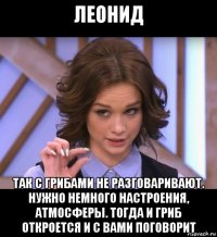 леонид так с грибами не разговаривают. нужно немного настроения, атмосферы. тогда и гриб откроется и с вами поговорит