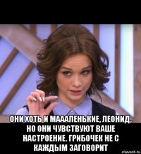  они хоть и маааленькие, леонид, но они чувствуют ваше настроение. грибочек не с каждым заговорит