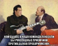  нам бы вас в нашу команду,показали бы рукопашные приемчики против,быков пробуржуйских.
