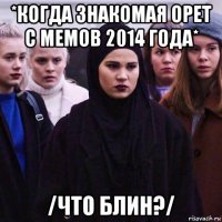 *когда знакомая орет с мемов 2014 года* /что блин?/
