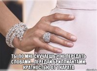  ты по мне скучаешь?! не передать словами... передай бриллиантами, кратностью от 1 карата