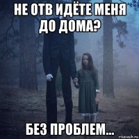 не отв идёте меня до дома? без проблем...