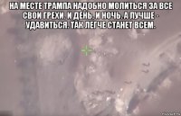 на месте трампа надобно молиться за все свои грехи. и день, и ночь. а лучше - удавиться. так легче станет всем. 