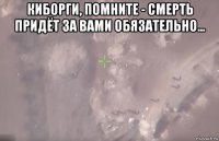 киборги, помните - смерть придёт за вами обязательно... 