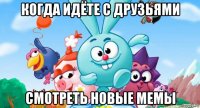 когда идёте с друзьями смотреть новые мемы
