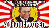 то чувство когда сказал коляну не смотри на право а он посмотрел
