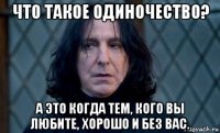что такое одиночество? а это когда тем, кого вы любите, хорошо и без вас.