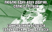люблю одну, хочу другую, сплю с третьей. единственной остается только песня. одна для всех.