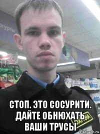  стоп. это сосурити. дайте обнюхать ваши трусы