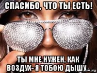 спасибо, что ты есть! ты мне нужен, как воздух- я тобою дышу...