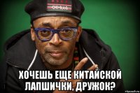  хочешь еще китайской лапшички, дружок?