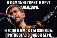и лампа не горит. и врут календари. и если в омск ты живёшь. противогаз с собой бери.