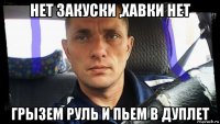 нет закуски ,хавки нет грызем руль и пьем в дуплет