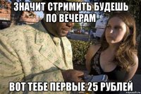значит стримить будешь по вечерам вот тебе первые 25 рублей