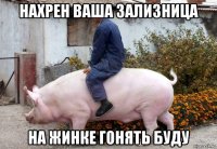 нахрен ваша зализница на жинке гонять буду