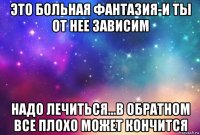 это больная фантазия-и ты от нее зависим надо лечиться...в обратном все плохо может кончится