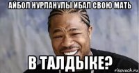 айбол нурланулы ибал свою мать в талдыке?