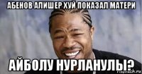 абенов алишер хуй показал матери айболу нурланулы?