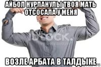 айбол нурланулы твоя мать отсосала у меня возле арбата в талдыке