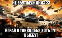 не ебут мужики??? играй в танки тебя хоть тут выебут