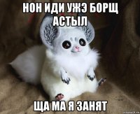 нон иди ужэ борщ астыл ща ма я занят