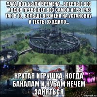 дааа, вот были времена... впервые вес модов превысел вес самой игры раз так в 10, больше времени на установку и тесты уходило... крутая игрушка, когда баналам и нубам нечем заняться