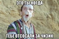 это ты когда тебе отсосали за чизик
