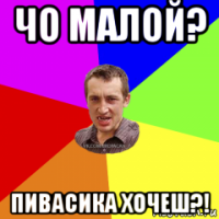 чо малой? пивасика хочеш?!
