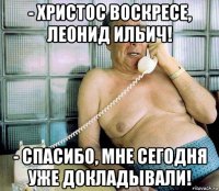 - христос воскресе, леонид ильич! - спасибо, мне сегодня уже докладывали!