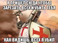 я пришел сюда чтобы зарезать всех и убить тебя как видишь, всех я убил