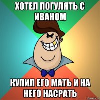 хотел погулять с иваном купил его мать и на него насрать
