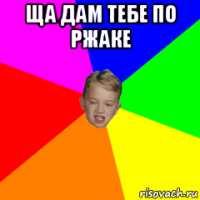 ща дам тебе по ржаке 