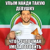 улым найди такую девушку чтоб эчпочмак умела готовить
