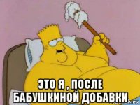  это я , после бабушкиной добавки
