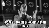  -о дааа....порошенко читал мои книги